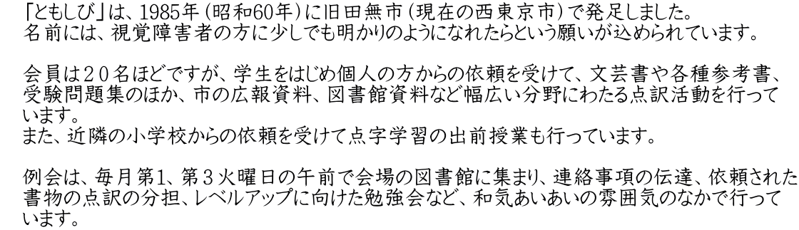 　「ともしび」は、1985年（昭和60年）に旧田無市（現在の西東京市）で発足しました。 　名前には、視覚障害者の方に少しでも明かりのようになれたらという願いが込められています。 　 　会員は２０名ほどですが、学生をはじめ個人の方からの依頼を受けて、文芸書や各種参考書、 　受験問題集のほか、市の広報資料、図書館資料など幅広い分野にわたる点訳活動を行って 　います。 　また、近隣の小学校からの依頼を受けて点字学習の出前授業も行っています。 　　　　　 　例会は、毎月第１、第３火曜日の午前で会場の図書館に集まり、連絡事項の伝達、依頼された 　書物の点訳の分担、レベルアップに向けた勉強会など、和気あいあいの雰囲気のなかで行って 　います。